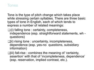 Tones
Tone is the type of pitch change which takes place
while stressing certain syllables. There are three basic
types of tone in English, each of which tends to
express a number of related meanings:
❑(i) falling tone : certainty, completeness,
independence (esp. straightforward statements, wh -
questions)
❑(ii) rising tone : uncertainty, incompleteness,
dependence (esp. yes-no questions, subsidiary
information)
❑(iii) fall-rise : combines the meaning of ‘certainty,
assertion’ with that of ‘incompleteness, dependence’
(esp. reservation, implied contrast, etc.).
 