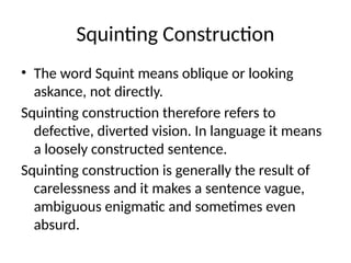 Squinting Construction
• The word Squint means oblique or looking
askance, not directly.
Squinting construction therefore refers to
defective, diverted vision. In language it means
a loosely constructed sentence.
Squinting construction is generally the result of
carelessness and it makes a sentence vague,
ambiguous enigmatic and sometimes even
absurd.
 