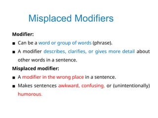 Misplaced Modifiers
Modifier:
▪ Can be a word or group of words (phrase).
▪ A modifier describes, clarifies, or gives more detail about
other words in a sentence.
Misplaced modifier:
▪ A modifier in the wrong place in a sentence.
▪ Makes sentences awkward, confusing, or (unintentionally)
humorous.
 