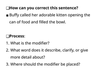 ❑How can you correct this sentence?
▪ Buffy called her adorable kitten opening the
can of food and filled the bowl.
❑Process:
1. What is the modifier?
2. What word does it describe, clarify, or give
more detail about?
3. Where should the modifier be placed?
 