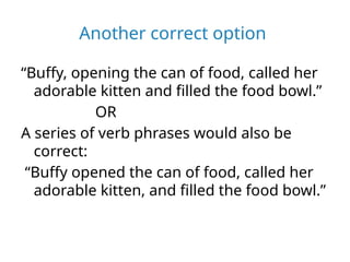 Another correct option
“Buffy, opening the can of food, called her
adorable kitten and filled the food bowl.”
OR
A series of verb phrases would also be
correct:
“Buffy opened the can of food, called her
adorable kitten, and filled the food bowl.”
 