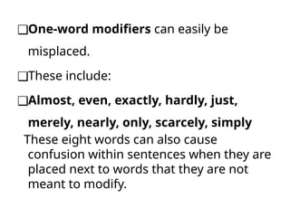 ❑One-word modifiers can easily be
misplaced.
❑These include:
❑Almost, even, exactly, hardly, just,
merely, nearly, only, scarcely, simply
These eight words can also cause
confusion within sentences when they are
placed next to words that they are not
meant to modify.
 