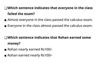 ❑Which sentence indicates that everyone in the class
failed the exam?
▪ Almost everyone in the class passed the calculus exam.
▪ Everyone in the class almost passed the calculus exam.
❑Which sentence indicates that Rohan earned some
money?
▪ Rohan nearly earned Rs100/-
▪ Rohan earned nearly Rs100/-
 