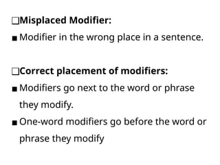 ❑Misplaced Modifier:
▪ Modifier in the wrong place in a sentence.
❑Correct placement of modifiers:
▪ Modifiers go next to the word or phrase
they modify.
▪ One-word modifiers go before the word or
phrase they modify
 