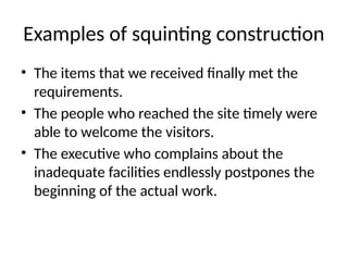 Examples of squinting construction
• The items that we received finally met the
requirements.
• The people who reached the site timely were
able to welcome the visitors.
• The executive who complains about the
inadequate facilities endlessly postpones the
beginning of the actual work.
 