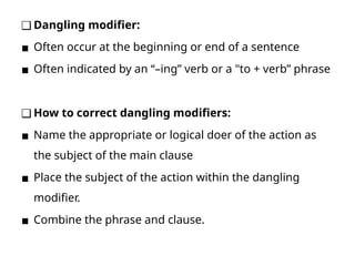 ❑ Dangling modifier:
▪ Often occur at the beginning or end of a sentence
▪ Often indicated by an “–ing” verb or a "to + verb” phrase
❑ How to correct dangling modifiers:
▪ Name the appropriate or logical doer of the action as
the subject of the main clause
▪ Place the subject of the action within the dangling
modifier.
▪ Combine the phrase and clause.
 