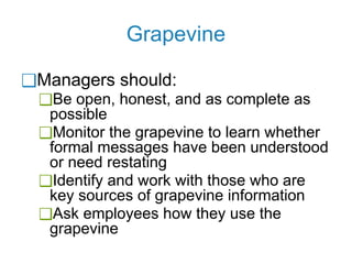 Grapevine
❑Managers should:
❑Be open, honest, and as complete as
possible
❑Monitor the grapevine to learn whether
formal messages have been understood
or need restating
❑Identify and work with those who are
key sources of grapevine information
❑Ask employees how they use the
grapevine
 