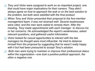 ❑ Tony and Victor were assigned to work on an important project, one
that could have major implications for their careers. They didn’t
always agree on how to approach the task or on the best solution to
the problem, but both were satisfied with the final product.
❑ When Tony and Victor presented their proposal to the five-member
management team, it was not received well. Several weaknesses
were cited, and the men were asked to remedy them. After the
meeting, Tony made appointments with each manager to discuss his
or her concerns. He acknowledged the report’s weaknesses, asked
relevant questions, and gathered useful information.
❑ Victor looked for casual opportunities to interact with the two
managers he thought were most influential. He tried to distance
himself from the proposal by suggesting that he wasn’t really happy
with it but had been pressured to accept Tony’s solution.
❑ Both men were trying to maintain or improve their professional status
within the organization—one took a positive political approach, the
other a negative one.
 