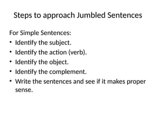 Steps to approach Jumbled Sentences
For Simple Sentences:
• Identify the subject.
• Identify the action (verb).
• Identify the object.
• Identify the complement.
• Write the sentences and see if it makes proper
sense.
 