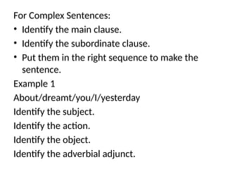 For Complex Sentences:
• Identify the main clause.
• Identify the subordinate clause.
• Put them in the right sequence to make the
sentence.
Example 1
About/dreamt/you/I/yesterday
Identify the subject.
Identify the action.
Identify the object.
Identify the adverbial adjunct.
 