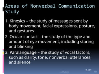 2 - 22
Areas of Nonverbal Communication
Study
1. Kinesics – the study of messages sent by
body movement, facial expressions, posture,
and gestures
2. Ocular contact – the study of the type and
amount of eye-movement, including staring
and blinking
3. Paralanguage – the study of vocal factors,
such as clarity, tone, nonverbal utterances,
and silence
368
Anil Sehrawat
 