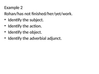 Example 2
Rohan/has not finished/her/yet/work.
• Identify the subject.
• Identify the action.
• Identify the object.
• Identify the adverbial adjunct.
 