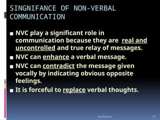 SINGNIFANCE OF NON-VERBAL
COMMUNICATION
▪ NVC play a significant role in
communication because they are real and
uncontrolled and true relay of messages.
▪ NVC can enhance a verbal message.
▪ NVC can contradict the message given
vocally by indicating obvious opposite
feelings.
▪ It is forceful to replace verbal thoughts.
371
Anil Sehrawat
 