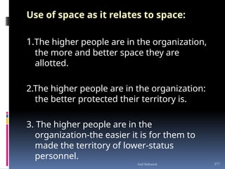 Use of space as it relates to space:
1.The higher people are in the organization,
the more and better space they are
allotted.
2.The higher people are in the organization:
the better protected their territory is.
3. The higher people are in the
organization-the easier it is for them to
made the territory of lower-status
personnel.
377
Anil Sehrawat
 