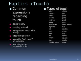 ▪ Common
expressions
regarding
touch
▪ Being touchy
▪ keeping in touch.
▪ being out of touch with
reality.
▪ a touching gesture
▪ using the “soft touch”
on someone
▪ touching on an
important point
▪ Types of touch
379
Haptics (Touch)
brush
caress
clinch
cuddle
embrace
grope
handshake
high five
hit
hold
hug
feel
fondle
kiss
knuckle bump
nibble
pat
pinch
poke
prod
push
reach around
rub
scratch
shove
slap
spank
squeeze
stroke
tickle
Anil Sehrawat
 