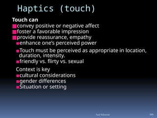 Touch can
■convey positive or negative affect
■foster a favorable impression
■provide reassurance, empathy
▪enhance one’s perceived power
▪Touch must be perceived as appropriate in location,
duration, intensity.
▪friendly vs. flirty vs. sexual
Context is key
▪cultural considerations
▪gender differences
▪Situation or setting
Haptics (touch)
380
Anil Sehrawat
 