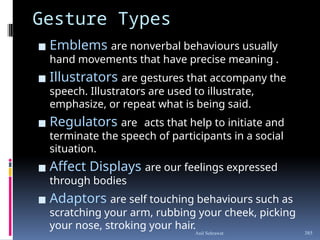 Gesture Types
▪ Emblems are nonverbal behaviours usually
hand movements that have precise meaning .
▪ Illustrators are gestures that accompany the
speech. Illustrators are used to illustrate,
emphasize, or repeat what is being said.
▪ Regulators are acts that help to initiate and
terminate the speech of participants in a social
situation.
▪ Affect Displays are our feelings expressed
through bodies
▪ Adaptors are self touching behaviours such as
scratching your arm, rubbing your cheek, picking
your nose, stroking your hair.
385
Anil Sehrawat
 
