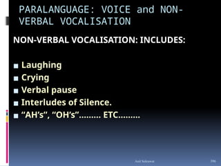 PARALANGUAGE: VOICE and NON-
VERBAL VOCALISATION
NON-VERBAL VOCALISATION: INCLUDES:
▪ Laughing
▪ Crying
▪ Verbal pause
▪ Interludes of Silence.
▪ “AH’s”, “OH’s”……… ETC……...
396
Anil Sehrawat
 