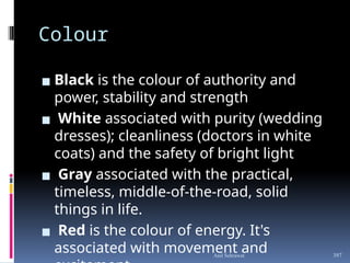 Colour
▪ Black is the colour of authority and
power, stability and strength
▪ White associated with purity (wedding
dresses); cleanliness (doctors in white
coats) and the safety of bright light
▪ Gray associated with the practical,
timeless, middle-of-the-road, solid
things in life.
▪ Red is the colour of energy. It's
associated with movement and
Anil Sehrawat 397
 