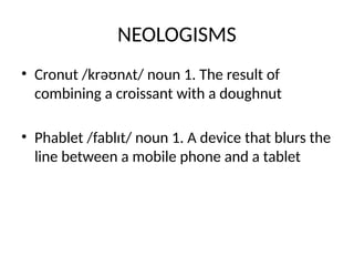 NEOLOGISMS
• Cronut /krəʊnʌt/ noun 1. The result of
combining a croissant with a doughnut
• Phablet /fablɪt/ noun 1. A device that blurs the
line between a mobile phone and a tablet
 
