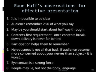 Raun Huff’s observations for
effective presentation
1. It is impossible to be clear
2. Audience remember 25% of what you say
3. May be you should start about half way through.
4. Contents-first requirement: once contents break-
down delivery is never far behind
5. Participation helps them to remember
6. Nervousness is not all that bad. if audience become
more concerned about your nerves than subject – it is
worst….
7. Eye contact is a strong force
8. People may lie, but not the body. language 406
Anil Sehrawat
 