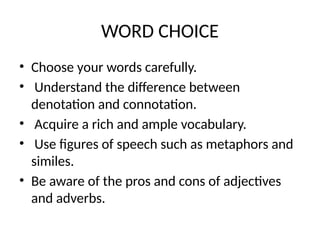 WORD CHOICE
• Choose your words carefully.
• Understand the difference between
denotation and connotation.
• Acquire a rich and ample vocabulary.
• Use figures of speech such as metaphors and
similes.
• Be aware of the pros and cons of adjectives
and adverbs.
 