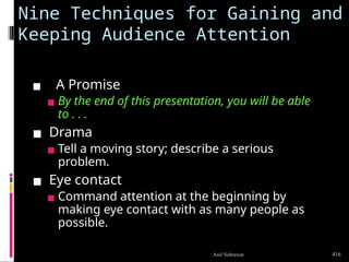 Nine Techniques for Gaining and
Keeping Audience Attention
▪ A Promise
▪ By the end of this presentation, you will be able
to . . .
▪ Drama
▪ Tell a moving story; describe a serious
problem.
▪ Eye contact
▪ Command attention at the beginning by
making eye contact with as many people as
possible.
416
Anil Sehrawat
 
