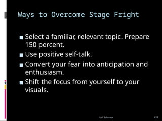 Ways to Overcome Stage Fright
▪ Select a familiar, relevant topic. Prepare
150 percent.
▪ Use positive self-talk.
▪ Convert your fear into anticipation and
enthusiasm.
▪ Shift the focus from yourself to your
visuals.
439
Anil Sehrawat
 