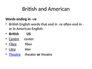British and American
Words ending in –re
• British English words that end in -re often end in -
er in American English:
• British US
• Centre center
• Fibre fiber
• Litre liter
• Theatre theater or theatre
 