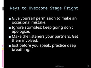 Ways to Overcome Stage Fright
▪ Give yourself permission to make an
occasional mistake.
▪ Ignore stumbles; keep going don’t
apologize.
▪ Make the listeners your partners. Get
them involved.
▪ Just before you speak, practice deep
breathing.
440
Anil Sehrawat
 