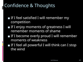 Confidence & Thoughts
▪ If I feel satisfied I will remember my
competition
▪ If I enjoy moments of greatness I will
remember moments of shame
▪ If I become overly proud I will remember
moments of weakness
▪ If I feel all powerful I will think can I stop
the wind
443
Anil Sehrawat
 