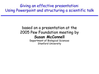 Giving an effective presentation:
Using Powerpoint and structuring a scientific talk
based on a presentation at the
2005 Pew Foundation meeting by
Susan McConnell
Department of Biological Sciences
Stanford University
 