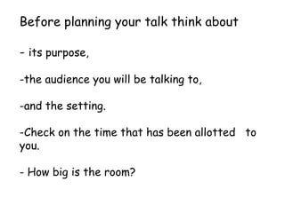 Before planning your talk think about
- its purpose,
-the audience you will be talking to,
-and the setting.
-Check on the time that has been allotted to
you.
- How big is the room?
 