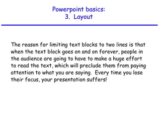 Powerpoint basics:
3. Layout
The reason for limiting text blocks to two lines is that
when the text block goes on and on forever, people in
the audience are going to have to make a huge effort
to read the text, which will preclude them from paying
attention to what you are saying. Every time you lose
their focus, your presentation suffers!
 