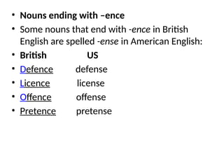 • Nouns ending with –ence
• Some nouns that end with -ence in British
English are spelled -ense in American English:
• British US
• Defence defense
• Licence license
• Offence offense
• Pretence pretense
 