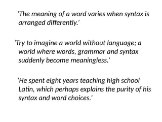 ‘The meaning of a word varies when syntax is
arranged differently.’
‘Try to imagine a world without language; a
world where words, grammar and syntax
suddenly become meaningless.’
‘He spent eight years teaching high school
Latin, which perhaps explains the purity of his
syntax and word choices.’
 