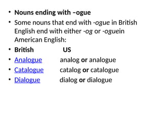 • Nouns ending with –ogue
• Some nouns that end with -ogue in British
English end with either -og or -oguein
American English:
• British US
• Analogue analog or analogue
• Catalogue catalog or catalogue
• Dialogue dialog or dialogue
 