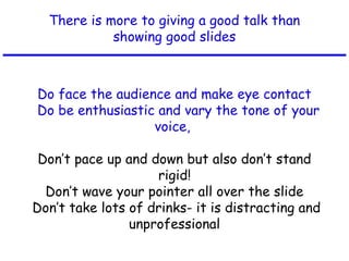 There is more to giving a good talk than
showing good slides
Do face the audience and make eye contact
Do be enthusiastic and vary the tone of your
voice,
Don’t pace up and down but also don’t stand
rigid!
Don’t wave your pointer all over the slide
Don’t take lots of drinks- it is distracting and
unprofessional
 
