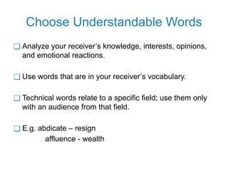 Choose Understandable Words
❑ Analyze your receiver’s knowledge, interests, opinions,
and emotional reactions.
❑ Use words that are in your receiver’s vocabulary.
❑ Technical words relate to a specific field; use them only
with an audience from that field.
❑ E.g. abdicate – resign
affluence - wealth
 