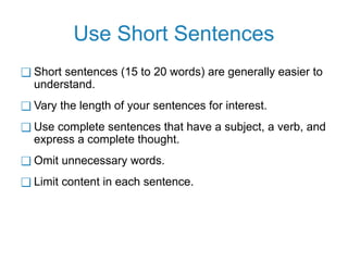 Use Short Sentences
❑ Short sentences (15 to 20 words) are generally easier to
understand.
❑ Vary the length of your sentences for interest.
❑ Use complete sentences that have a subject, a verb, and
express a complete thought.
❑ Omit unnecessary words.
❑ Limit content in each sentence.
 