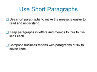 Use Short Paragraphs
❑ Use short paragraphs to make the message easier to
read and understand.
❑ Keep paragraphs in letters and memos to four to five
lines each.
❑ Compose business reports with paragraphs of six to
seven lines.
 