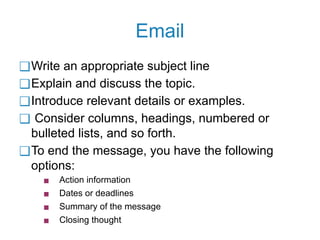 Email
❑Write an appropriate subject line
❑Explain and discuss the topic.
❑Introduce relevant details or examples.
❑ Consider columns, headings, numbered or
bulleted lists, and so forth.
❑To end the message, you have the following
options:
▪ Action information
▪ Dates or deadlines
▪ Summary of the message
▪ Closing thought
 