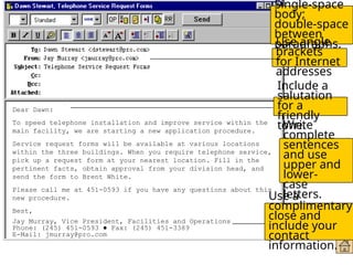 Formatting E-Mail
Messages
Dear Dawn:
To speed telephone installation and improve service within the
main facility, we are starting a new application procedure.
Service request forms will be available at various locations
within the three buildings. When you require telephone service,
pick up a request form at your nearest location. Fill in the
pertinent facts, obtain approval from your division head, and
send the form to Brent White.
Please call me at 451-0593 if you have any questions about this
new procedure.
Best,
Jay Murray, Vice President, Facilities and Operations
Phone: (245) 451-0593 ● Fax: (245) 451-3389
E-Mail: jmurray@pro.com
Use a
complimentary
close and
include your
contact
information.
Include a
salutation
for a
friendly
tone.
Single-space
body;
double-space
between
paragraphs.
Use angle
brackets
for Internet
addresses
Write
complete
sentences
and use
upper and
lower-
case
letters.
 