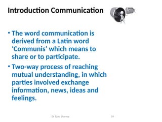 Introduction Communication
• The word communication is
derived from a Latin word
‘Communis’ which means to
share or to participate.
• Two-way process of reaching
mutual understanding, in which
parties involved exchange
information, news, ideas and
feelings.
Dr Tanu Sharma 59
 