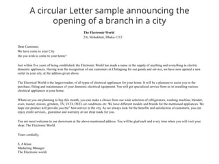 A circular Letter sample announcing the
opening of a branch in a city
The Electronic World
2/6, Mohakhali, Dhaka-1212
Dear Customer,
We have come to your City
Do you wish to come to your home?
Just within five years of being established, the Electronic World has made a name in the supply of anything and everything in electric
domestic appliances. Having won the recognition of our customers in Chittagong for our goods and service, we have now opened a new
outlet in your city, at the address given above.
The Electrical World is the largest traders of all types of electrical appliances for your home. It will be a pleasure to assist you in the
purchase, fitting and maintenance of your domestic electrical equipment. You will get specialized service from us in installing various
electrical appliances at your home.
Whatever you are planning to buy this month, you can make a choice from our wide selection of refrigerators, washing machine, blender,
oven, toaster, mixers, grinders, TV, VCD, DVD, air conditions etc. We have different models and brands for the mentioned appliances. We
hope our product will provide you the” best service in the city. As we always look for the benefits and satisfaction of customers, you can
enjoy credit services,, guarantee and warranty at our shop made for you.
You are most welcome to our showroom at the above-mentioned address. You will be glad each and every time when you will visit your
shop: The Electronic World.
Yours cordially,
S. A Khan
Marketing Manager
The Electronic world.
 
