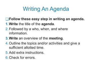 Writing An Agenda
❑Follow these easy step in writing an agenda.
1.Write the title of the agenda.
2.Followed by a who, when, and where
information.
3.Write an overview of the meeting.
4.Outline the topics and/or activities and give a
sufficient allotted time.
5.Add extra instructions.
6.Check for errors.
 
