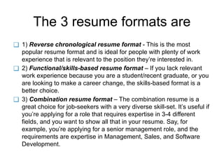 The 3 resume formats are
❑ 1) Reverse chronological resume format - This is the most
popular resume format and is ideal for people with plenty of work
experience that is relevant to the position they’re interested in.
❑ 2) Functional/skills-based resume format – If you lack relevant
work experience because you are a student/recent graduate, or you
are looking to make a career change, the skills-based format is a
better choice.
❑ 3) Combination resume format – The combination resume is a
great choice for job-seekers with a very diverse skill-set. It’s useful if
you’re applying for a role that requires expertise in 3-4 different
fields, and you want to show all that in your resume. Say, for
example, you’re applying for a senior management role, and the
requirements are expertise in Management, Sales, and Software
Development.
 