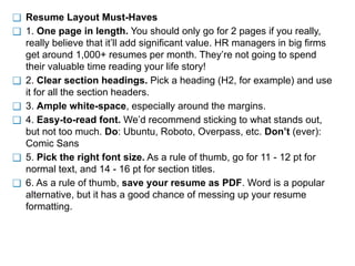 ❑ Resume Layout Must-Haves
❑ 1. One page in length. You should only go for 2 pages if you really,
really believe that it’ll add significant value. HR managers in big firms
get around 1,000+ resumes per month. They’re not going to spend
their valuable time reading your life story!
❑ 2. Clear section headings. Pick a heading (H2, for example) and use
it for all the section headers.
❑ 3. Ample white-space, especially around the margins.
❑ 4. Easy-to-read font. We’d recommend sticking to what stands out,
but not too much. Do: Ubuntu, Roboto, Overpass, etc. Don’t (ever):
Comic Sans
❑ 5. Pick the right font size. As a rule of thumb, go for 11 - 12 pt for
normal text, and 14 - 16 pt for section titles.
❑ 6. As a rule of thumb, save your resume as PDF. Word is a popular
alternative, but it has a good chance of messing up your resume
formatting.
 