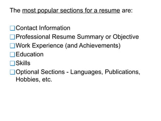 The most popular sections for a resume are:
❑Contact Information
❑Professional Resume Summary or Objective
❑Work Experience (and Achievements)
❑Education
❑Skills
❑Optional Sections - Languages, Publications,
Hobbies, etc.
 