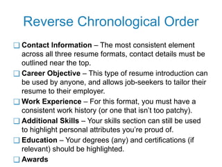 Reverse Chronological Order
❑ Contact Information – The most consistent element
across all three resume formats, contact details must be
outlined near the top.
❑ Career Objective – This type of resume introduction can
be used by anyone, and allows job-seekers to tailor their
resume to their employer.
❑ Work Experience – For this format, you must have a
consistent work history (or one that isn’t too patchy).
❑ Additional Skills – Your skills section can still be used
to highlight personal attributes you’re proud of.
❑ Education – Your degrees (any) and certifications (if
relevant) should be highlighted.
❑ Awards
 